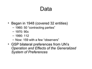 Data
• Began in 1948 (covered 32 entities)
–
–
–
–

1960: 50 “contracting parties”
1970: 90c
1990: 112
Now: 159 with a few “observers”

• GSP bilateral preferences from UN’s
Operation and Effects of the Generalized
System of Preferences

 