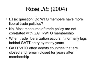 Rose JIE (2004)
• Basic question: Do WTO members have more
liberal trade policies?
• No. Most measures of trade policy are not
correlated with GATT-WTO membership
• When trade liberalization occurs, it normally lags
behind GATT entry by many years
• GATT/WTO often admits countries that are
closed and remain closed for years after
membership

 