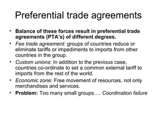 Preferential trade agreements
• Balance of these forces result in preferential trade
agreements (PTA’s) of different degrees.
• Fee trade agreement: groups of countries reduce or
eliminate tariffs or impediments to imports from other
countries in the group.
• Custom unions: In addition to the previous case,
countries co-ordinate to set a common external tariff to
imports from the rest of the world.
• Economic zone: Free movement of resources, not only
merchandises and services.
• Problem: Too many small groups…. Coordination failure

 