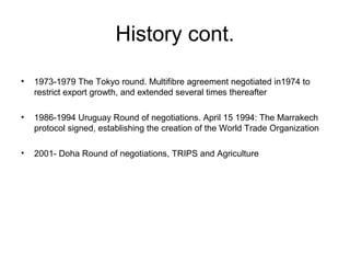 History cont.
•

1973-1979 The Tokyo round. Multifibre agreement negotiated in1974 to
restrict export growth, and extended several times thereafter

•

1986-1994 Uruguay Round of negotiations. April 15 1994: The Marrakech
protocol signed, establishing the creation of the World Trade Organization

•

2001- Doha Round of negotiations, TRIPS and Agriculture

 