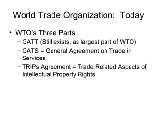 World Trade Organization: Today
• WTO’s Three Parts
– GATT (Still exists, as largest part of WTO)
– GATS = General Agreement on Trade in
Services
– TRIPs Agreement = Trade Related Aspects of
Intellectual Property Rights
 
