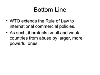 Bottom Line
• WTO extends the Rule of Law to
international commercial policies.
• As such, it protects small and weak
countries from abuse by larger, more
powerful ones.
 