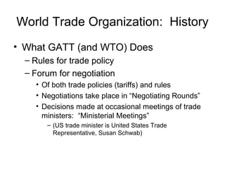 World Trade Organization: History
• What GATT (and WTO) Does
– Rules for trade policy
– Forum for negotiation
• Of both trade policies (tariffs) and rules
• Negotiations take place in “Negotiating Rounds”
• Decisions made at occasional meetings of trade
ministers: “Ministerial Meetings”
– (US trade minister is United States Trade
Representative, Susan Schwab)
 