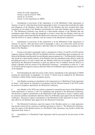 Page 15
Article IX of this Agreement;
Articles I and II of GATT 1994;
Article II:1 of GATS;
Article 4 of the Agreement on TRIPS.
3. Amendments to provisions of this Agreement, or of the Multilateral Trade Agreements in
Annexes 1A and 1C, other than those listed in paragraphs 2 and 6, of a nature that would alter the rights
and obligations of the Members, shall take effect for the Members that have accepted them upon
acceptance by two thirds of the Members and thereafter for each other Member upon acceptance by
it. The Ministerial Conference may decide by a three-fourths majority of the Members that any
amendment made effective under this paragraph is of such a nature that any Member which has not
accepted it within a period specified by the Ministerial Conference in each case shall be free to withdraw
from the WTO or to remain a Member with the consent of the Ministerial Conference.
4. Amendments to provisions of this Agreement or of the Multilateral Trade Agreements in
Annexes 1A and 1C, other than those listed in paragraphs 2 and 6, of a nature that would not alter
the rights and obligations of the Members, shall take effect for all Members upon acceptance by two
thirds of the Members.
5. Except as provided in paragraph 2 above, amendments to Parts I, II and III of GATS and the
respective annexes shall take effect for the Members that have accepted them upon acceptance by two
thirds of the Members and thereafter for each Member upon acceptance by it. The Ministerial Conference
may decide by a three-fourths majority of the Members that any amendment made effective under the
preceding provision is of such a nature that any Member which has not accepted it within a period
specified by the Ministerial Conference in each case shall be free to withdraw from the WTO or to
remain a Member with the consent of the Ministerial Conference. Amendments to Parts IV, V and
VI of GATS and the respective annexes shall take effect for all Members upon acceptance by two thirds
of the Members.
6. Notwithstanding the other provisions of this Article, amendments to the Agreement on TRIPS
meeting the requirements of paragraph 2 of Article 71 thereof may be adopted by the Ministerial
Conference without further formal acceptance process.
7. Any Member accepting an amendment to this Agreement or to a Multilateral Trade Agreement
in Annex 1 shall deposit an instrument of acceptance with the Director-General of the WTO within
the period of acceptance specified by the Ministerial Conference.
8. Any Member of the WTO may initiate a proposal to amend the provisions of the Multilateral
Trade Agreements in Annexes 2 and 3 by submitting such proposal to the Ministerial Conference.
The decision to approve amendments to the Multilateral Trade Agreement in Annex 2 shall be made
by consensus and these amendments shall take effect for all Members upon approval by the Ministerial
Conference. Decisions to approve amendments to the Multilateral Trade Agreement in Annex 3 shall
take effect for all Members upon approval by the Ministerial Conference.
9. The Ministerial Conference, upon the request of the Members parties to a trade agreement,
may decide exclusively by consensus to add that agreement to Annex 4. The Ministerial Conference,
upon the request of the Members parties to a Plurilateral Trade Agreement, may decide to delete that
Agreement from Annex 4.
10. Amendments to a Plurilateral Trade Agreement shall be governed by the provisions of that
Agreement.
 