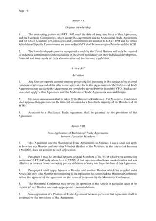Page 16
Article XI
Original Membership
1. The contracting parties to GATT 1947 as of the date of entry into force of this Agreement,
and the European Communities, which accept this Agreement and the Multilateral Trade Agreements
and for which Schedules of Concessions and Commitments are annexed to GATT 1994 and for which
Schedules of Specific Commitments are annexed to GATS shall become original Members of the WTO.
2. The least-developed countries recognized as such by the United Nations will only be required
to undertake commitments and concessions to the extent consistent with their individual development,
financial and trade needs or their administrative and institutional capabilities.
Article XII
Accession
1. Any State or separate customs territory possessing full autonomy in the conduct of its external
commercial relations and of the other matters provided for in this Agreement and the Multilateral Trade
Agreements may accede to this Agreement, on terms to be agreed between it and the WTO. Such acces-
sion shall apply to this Agreement and the Multilateral Trade Agreements annexed thereto.
2. Decisions on accession shall be taken by the Ministerial Conference. The Ministerial Conference
shall approve the agreement on the terms of accession by a two-thirds majority of the Members of the
WTO.
3. Accession to a Plurilateral Trade Agreement shall be governed by the provisions of that
Agreement.
Article XIII
Non-Application of Multilateral Trade Agreements
between Particular Members
1. This Agreement and the Multilateral Trade Agreements in Annexes 1 and 2 shall not apply
as between any Member and any other Member if either of the Members, at the time either becomes
a Member, does not consent to such application.
2. Paragraph 1 may be invoked between original Members of the WTO which were contracting
parties to GATT 1947 only where Article XXXV of that Agreement had been invoked earlier and was
effective as between those contracting parties at the time of entry into force for them of this Agreement.
3. Paragraph 1 shall apply between a Member and another Member which has acceded under
Article XII only if the Member not consenting to the application has so notified the Ministerial Conference
before the approval of the agreement on the terms of accession by the Ministerial Conference.
4. The Ministerial Conference may review the operation of this Article in particular cases at the
request of any Member and make appropriate recommendations.
5. Non-application of a Plurilateral Trade Agreement between parties to that Agreement shall be
governed by the provisions of that Agreement.
 