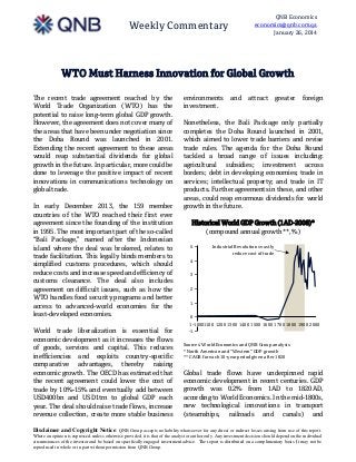 QNB Economics
economics@qnb.com.qa
January 26, 2014

Weekly Commentary

WTO Must Harness Innovation for Global Growth
The recent trade agreement reached by the
World Trade Organization (WTO) has the
potential to raise long-term global GDP growth.
However, the agreement does not cover many of
the areas that have been under negotiation since
the Doha Round was launched in 2001.
Extending the recent agreement to these areas
would reap substantial dividends for global
growth in the future. In particular, more could be
done to leverage the positive impact of recent
innovations in communications technology on
global trade.
In early December 2013, the 159 member
countries of the WTO reached their first ever
agreement since the founding of the institution
in 1995. The most important part of the so-called
“Bali Package,” named after the Indonesian
island where the deal was brokered, relates to
trade facilitation. This legally binds members to
simplified customs procedures, which should
reduce costs and increase speed and efficiency of
customs clearance. The deal also includes
agreement on difficult issues, such as how the
WTO handles food security programs and better
access to advanced-world economies for the
least-developed economies.
World trade liberalization is essential for
economic development as it increases the flows
of goods, services and capital. This reduces
inefficiencies and exploits country-specific
comparative advantages, thereby raising
economic growth. The OECD has estimated that
the recent agreement could lower the cost of
trade by 10%-15% and eventually add between
USD400bn and USD1trn to global GDP each
year. The deal should raise trade flows, increase
revenue collection, create more stable business

environments
investment.

and

attract

greater

foreign

Nonetheless, the Bali Package only partially
completes the Doha Round launched in 2001,
which aimed to lower trade barriers and revise
trade rules. The agenda for the Doha Round
tackled a broad range of issues including:
agricultural subsidies; investment across
borders; debt in developing economies; trade in
services; intellectual property; and trade in IT
products. Further agreements in these, and other
areas, could reap enormous dividends for world
growth in the future.
Historical World GDP Growth (1AD-2008)*
(compound annual growth**, %)
5

Industrial Revolutions vastly
reduce cost of trade

4
3
2
1
0
1-1000
1100 1200 1300 1400 1500 1600 1700 1800 1900 2000
-1
Sources: World Economics and QNB Group analysis
* North American and “Western” GDP growth
** CAGR for each 10-year period given after 1820

Global trade flows have underpinned rapid
economic development in recent centuries. GDP
growth was 0.2% from 1AD to 1820AD,
according to World Economics. In the mid-1800s,
new technological innovations in transport
(steamships, railroads and canals) and

Disclaimer and Copyright Notice: QNB Group accepts no liability whatsoever for any direct or indirect losses arising from use of this report.
Where an opinion is expressed, unless otherwise provided, it is that of the analyst or author only. Any investment decision should depend on the individual
circumstances of the investor and be based on specifically engaged investment advice. The report is distributed on a complimentary basis. It may not be
reproduced in whole or in part without permission from QNB Group.

 