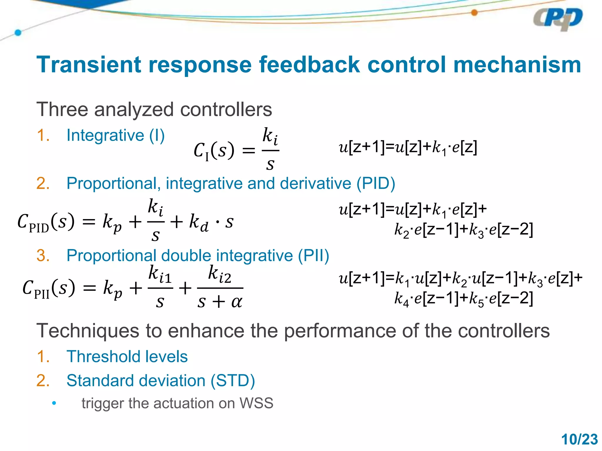 10/23
Transient response feedback control mechanism
Three analyzed controllers
1. Integrative (I)
2. Proportional, integrative and derivative (PID)
3. Proportional double integrative (PII)
Techniques to enhance the performance of the controllers
1. Threshold levels
2. Standard deviation (STD)
• trigger the actuation on WSS
𝐶I 𝑠 =
𝑘𝑖
𝑠
𝑢[z+1]=𝑢[z]+𝑘1∙𝑒[z]
𝐶PID 𝑠 = 𝑘 𝑝 +
𝑘𝑖
𝑠
+ 𝑘 𝑑 ∙ 𝑠
𝑢[z+1]=𝑢[z]+𝑘1∙𝑒[z]+
𝑘2∙𝑒[z−1]+𝑘3∙𝑒[z−2]
𝐶PII 𝑠 = 𝑘 𝑝 +
𝑘𝑖1
𝑠
+
𝑘𝑖2
𝑠 + 𝛼
𝑢[z+1]=𝑘1∙𝑢[z]+𝑘2∙𝑢[z−1]+𝑘3∙𝑒[z]+
𝑘4∙𝑒[z−1]+𝑘5∙𝑒[z−2]
 