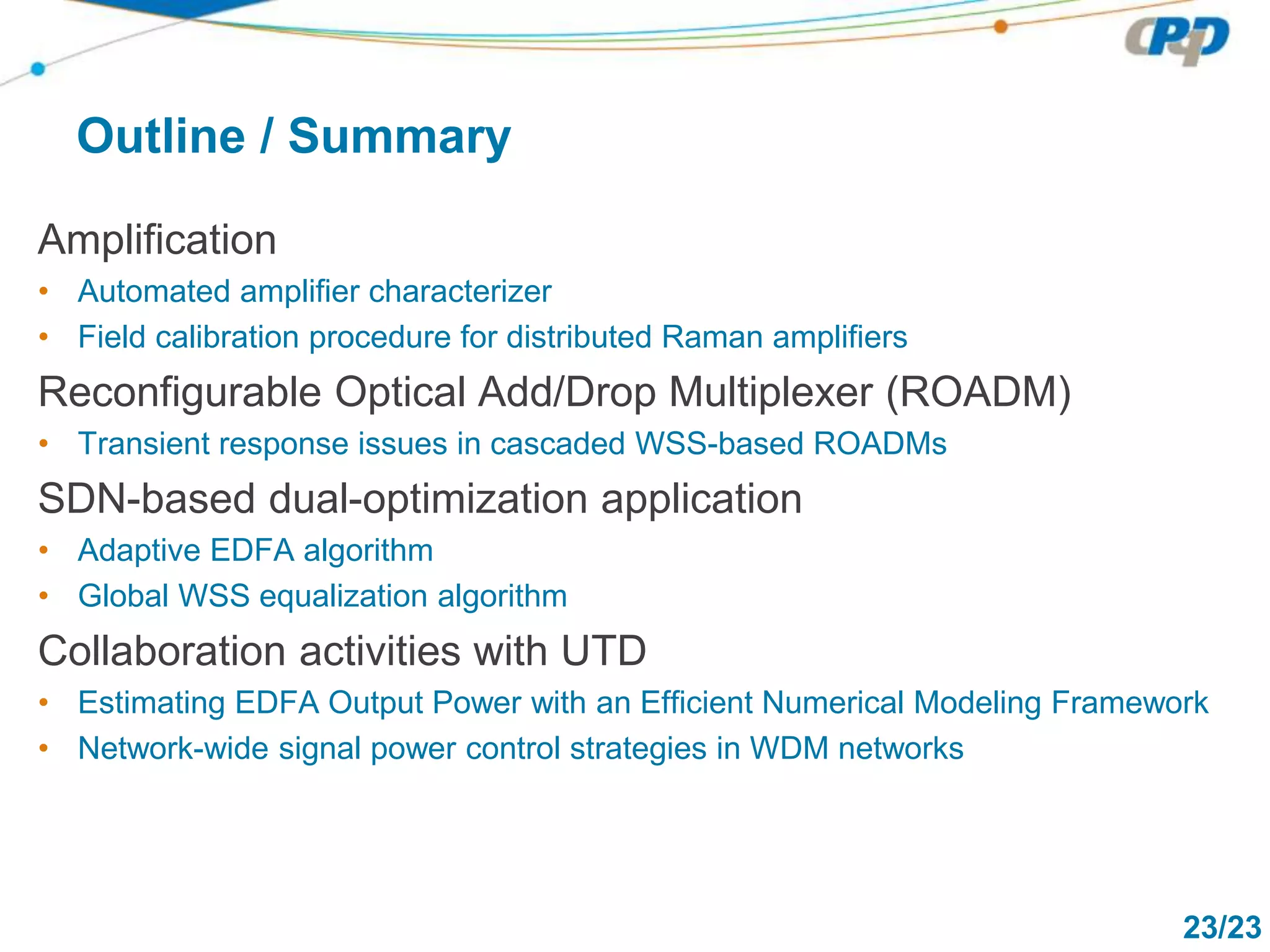 23/23
Outline / Summary
Amplification
• Automated amplifier characterizer
• Field calibration procedure for distributed Raman amplifiers
Reconfigurable Optical Add/Drop Multiplexer (ROADM)
• Transient response issues in cascaded WSS-based ROADMs
SDN-based dual-optimization application
• Adaptive EDFA algorithm
• Global WSS equalization algorithm
Collaboration activities with UTD
• Estimating EDFA Output Power with an Efficient Numerical Modeling Framework
• Network-wide signal power control strategies in WDM networks
 