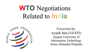 WTO Negotiations
Related to India
Presented By:
Ayush Jain (141435)
(Jaypee University of
Information Technology
Solan, Himachal Pradesh)
 