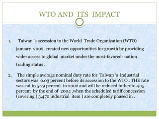 WTO AND ITS IMPACT
1. Taiwan ‘s accession to the World Trade Organization (WTO)
january 2002 created new opportunities for growth by providing
wider access to global market under the most-favored- nation
trading status .
2. The simple average nominal duty rate for Taiwan ‘s industrial
sectors was 6.03 percent before its accession to the WTO . THE rate
was cut to 5.79 percent in 2002 and will be reduced futher to 4.15
percent by the end of 2004 ,when the scheduled tariff concession
(covering ) 3,470 industrial item ) are completely phased in .
 