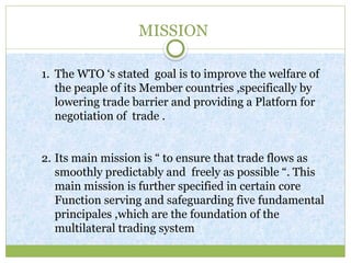 MISSION
1. The WTO ‘s stated goal is to improve the welfare of
the peaple of its Member countries ,specifically by
lowering trade barrier and providing a Platforn for
negotiation of trade .
2. Its main mission is “ to ensure that trade flows as
smoothly predictably and freely as possible “. This
main mission is further specified in certain core
Function serving and safeguarding five fundamental
principales ,which are the foundation of the
multilateral trading system
 