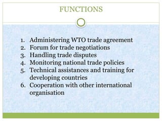 FUNCTIONS
1. Administering WTO trade agreement
2. Forum for trade negotiations
3. Handling trade disputes
4. Monitoring national trade policies
5. Technical assistances and training for
developing countries
6. Cooperation with other international
organisation
 