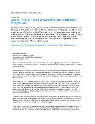 WTO NEWS: SPEECHES — DG PASCAL LAMY
11 June 2013
Lamy: “Aid for Trade to support closer Caribbean
integration”
Director-General Pascal Lamy, at the launch of the Caribbean Regional Aid For Trade
Strategy in Port au Prince, Haiti on 11 June 2013, said: “Today intra-Caribbean trade
stands at just 13% which, as CARICOM itself notes, is on average, at 46 % below its
trade potential. There are tremendous opportunities for increasing the role of trade
in the region‟s growth. The strategy we are launching today, with its focus on
maritime transport, ICT and energy will be a central pillar in supporting closer
economic integration.” This is what he said:
“Harnessing the Development Potential of the Regional Aid for Trade Strategy”
President Martelly,
Minister of Commerce Laleau,
Secretary-General of CARICOM LaRocque,
Ladies and Gentlemen,
Merci de m'accueillir dans cette terre de Haïti, un pays ravagé par les catastrophes naturelles,
mais disposant d'un énorme trésor: la population là et sa diaspora. Ce sont les Haïtiens qui font la
force de ce pays.
What gathers us here today is the shared belief that trade can be an engine for growth, for jobs
and for poverty reduction. But that having trade opportunities is not enough. We must translate
the “trade can” into the “trade has” by ensuring developing countries have built the necessary
trade capacity. And this is what Aid for Trade is about: helping transform trade opportunities into
trade realities.
I last met with the Caribbean Community on Aid for Trade in Montego Bay more than four years
ago. At that regional review, my message to you was clear: Aid for Trade can be a platform for
the region around which the development partners and private investors could coalesce. Since
that time, the global Aid for Trade agenda has continued to mature. Testament to this is the
focus of the 4th Global Review of Aid for Trade on connecting developing countries to value
chains and highlighting the growing role of the private sector. I look forward to seeing you all at
the Review next month.
The region has made some initial but crucial steps in concretizing the role that Aid for Trade can
play in its economic development. Belize and Jamaica launched two excellent national strategies,
both of which were profiled in Geneva as examples of best practice, and for the past year the
region has been actively working on a regional strategy.
This strategy is an excellent assessment of the constraints and opportunities faced by the region
and a clear framework of the region's priorities, effectively aligned with the priorities of the
member states. It is reflective of the time and effort which was placed in its conception and is
 