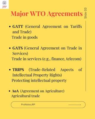 Major WTO Agreements
GATT (General Agreement on Tariffs
and Trade)
Trade in goods
GATS (General Agreement on Trade in
Services)
Trade in services (e.g., finance, telecom)
TRIPS (Trade-Related Aspects of
Intellectual Property Rights)
Protecting intellectual property
AoA (Agreement on Agriculture)
Agricultural trade
ProNotesJRP
Slide
03
 
