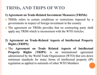 TRIMS, AND TRIPS OF WTO
1) Agreement on Trade-Related Investment Measures (TRIMs)
 TRIMs refers to certain conditions or restrictions imposed by a
governments in respect of foreign investment in the country
 The agreement on TRIMs provides that no contracting party shall
apply any TRIM which is inconsistent with the WTO Articles.
2) Agreement on Trade-Related Aspects of Intellectual Property
Rights (TRIPS)
 The Agreement on Trade Related Aspects of Intellectual
Property Rights (TRIPS) is an international agreement
administered by the World Trade Organization (WTO) that sets down
minimum standards for many forms of intellectual property (IP)
regulation as applied to nationals of other WTO Members
 