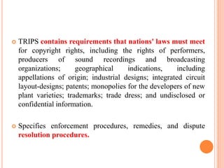  TRIPS contains requirements that nations' laws must meet
for copyright rights, including the rights of performers,
producers of sound recordings and broadcasting
organizations; geographical indications, including
appellations of origin; industrial designs; integrated circuit
layout-designs; patents; monopolies for the developers of new
plant varieties; trademarks; trade dress; and undisclosed or
confidential information.
 Specifies enforcement procedures, remedies, and dispute
resolution procedures.
 