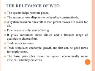 THE RELEVANCE OF WTO
 The system helps promote peace.
 The system allows disputes to be handled constructively.
 A system based on rules rather than power makes life easier for
all.
 Freer trade cuts the cost of living.
 It gives consumers more choice and a broader range of
qualities to choose from.
 Trade raises incomes.
 Trade stimulates economic growth and that can be good news
for employment.
 The basic principles make the system economically more
efficient, and they cut costs.
 