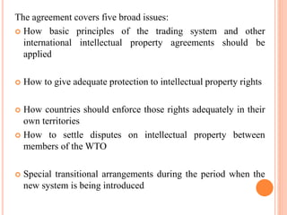 The agreement covers five broad issues:
 How basic principles of the trading system and other
international intellectual property agreements should be
applied
 How to give adequate protection to intellectual property rights
 How countries should enforce those rights adequately in their
own territories
 How to settle disputes on intellectual property between
members of the WTO
 Special transitional arrangements during the period when the
new system is being introduced
 