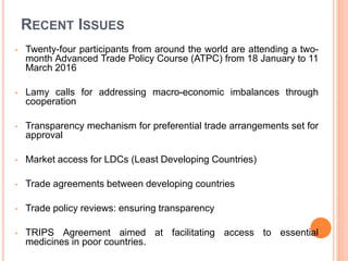 RECENT ISSUES
• Twenty-four participants from around the world are attending a two-
month Advanced Trade Policy Course (ATPC) from 18 January to 11
March 2016
• Lamy calls for addressing macro-economic imbalances through
cooperation
• Transparency mechanism for preferential trade arrangements set for
approval
• Market access for LDCs (Least Developing Countries)
• Trade agreements between developing countries
• Trade policy reviews: ensuring transparency
• TRIPS Agreement aimed at facilitating access to essential
medicines in poor countries.
 