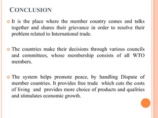 CONCLUSION
 It is the place where the member country comes and talks
together and shares their grievance in order to resolve their
problem related to International trade.
 The countries make their decisions through various councils
and committees, whose membership consists of all WTO
members.
 The system helps promote peace, by handling Dispute of
member countries. It provides free trade which cuts the costs
of living and provides more choice of products and qualities
and stimulates economic growth.
 