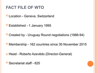 FACT FILE OF WTO
 Location - Geneva, Switzerland
 Established - 1 January 1995
 Created by - Uruguay Round negotiations (1986-94)
 Membership - 162 countries since 30 November 2015
 Head - Roberto Azevêdo (Director-General)
 Secretariat staff - 625
 