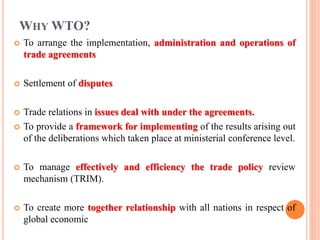WHY WTO?
 To arrange the implementation, administration and operations of
trade agreements
 Settlement of disputes
 Trade relations in issues deal with under the agreements.
 To provide a framework for implementing of the results arising out
of the deliberations which taken place at ministerial conference level.
 To manage effectively and efficiency the trade policy review
mechanism (TRIM).
 To create more together relationship with all nations in respect of
global economic
 