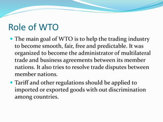 Role of WTO
 The main goal of WTO is to help the trading industry
to become smooth, fair, free and predictable. It was
organized to become the administrator of multilateral
trade and business agreements between its member
nations. It also tries to resolve trade disputes between
member nations.
 Tariff and other regulations should be applied to
imported or exported goods with out discrimination
among countries.
 