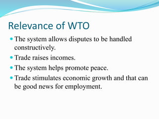 Relevance of WTO
 The system allows disputes to be handled
constructively.
 Trade raises incomes.
 The system helps promote peace.
 Trade stimulates economic growth and that can
be good news for employment.
 