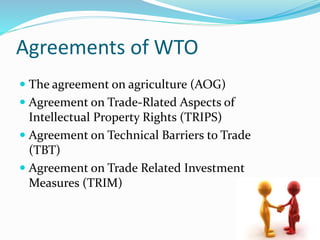 Agreements of WTO
 The agreement on agriculture (AOG)
 Agreement on Trade-Rlated Aspects of
Intellectual Property Rights (TRIPS)
 Agreement on Technical Barriers to Trade
(TBT)
 Agreement on Trade Related Investment
Measures (TRIM)
 