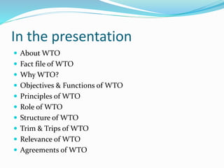 In the presentation
 About WTO
 Fact file of WTO
 Why WTO?
 Objectives & Functions of WTO
 Principles of WTO
 Role of WTO
 Structure of WTO
 Trim & Trips of WTO
 Relevance of WTO
 Agreements of WTO
 