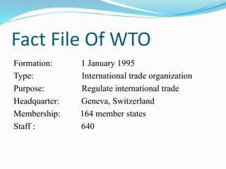 Fact File Of WTO
Formation: 1 January 1995
Type: International trade organization
Purpose: Regulate international trade
Headquarter: Geneva, Switzerland
Membership: 164 member states
Staff : 640
 