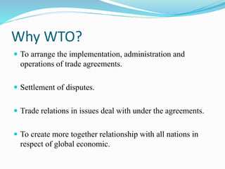 Why WTO?
 To arrange the implementation, administration and
operations of trade agreements.
 Settlement of disputes.
 Trade relations in issues deal with under the agreements.
 To create more together relationship with all nations in
respect of global economic.
 