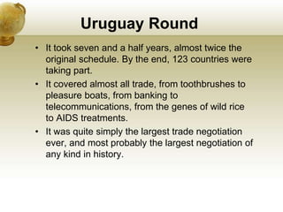Uruguay Round
• It took seven and a half years, almost twice the
original schedule. By the end, 123 countries were
taking part.
• It covered almost all trade, from toothbrushes to
pleasure boats, from banking to
telecommunications, from the genes of wild rice
to AIDS treatments.
• It was quite simply the largest trade negotiation
ever, and most probably the largest negotiation of
any kind in history.
 