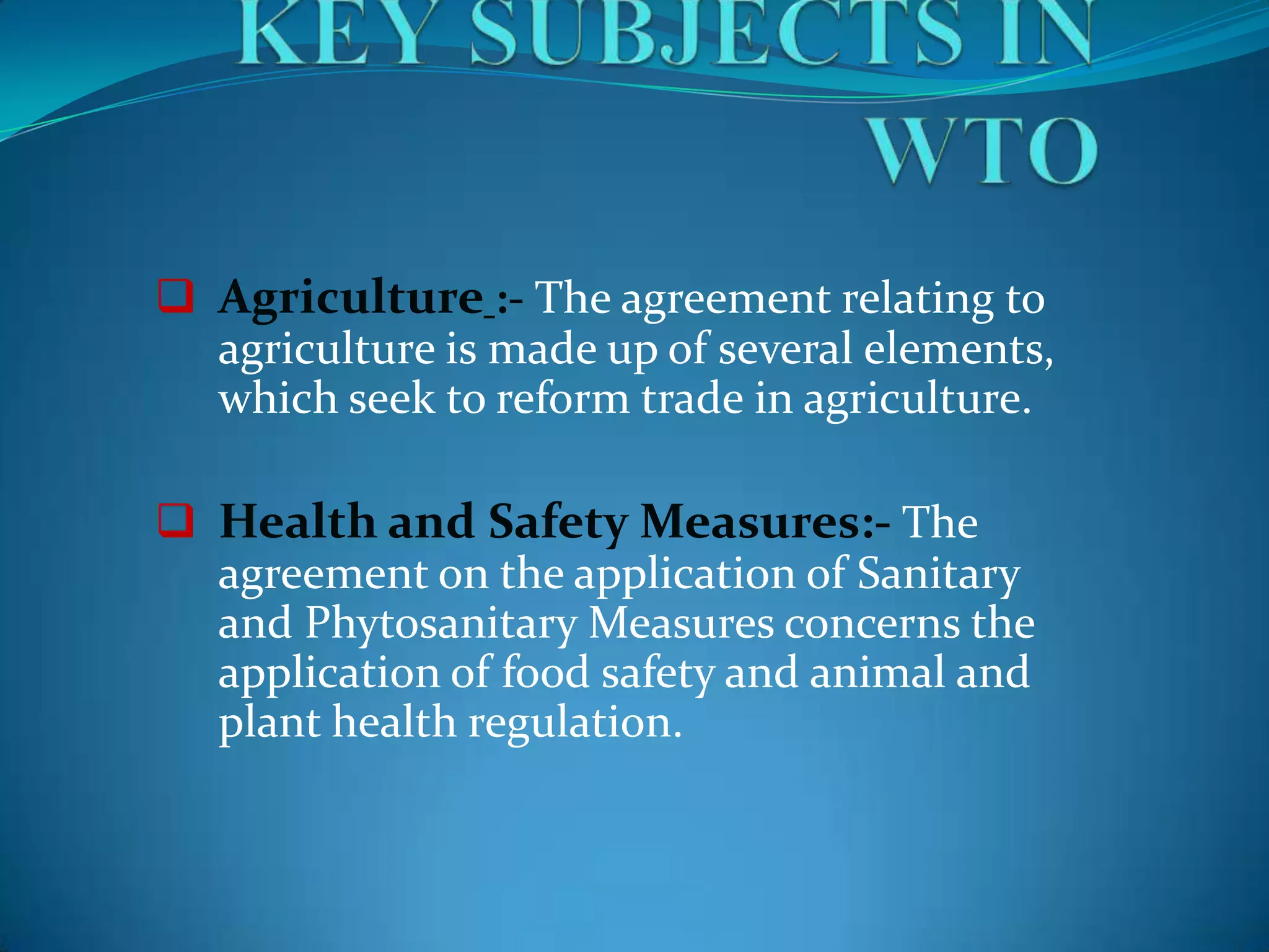  Agriculture :- The agreement relating to
  agriculture is made up of several elements,
  which seek to reform trade in agriculture.

 Health and Safety Measures:- The
  agreement on the application of Sanitary
  and Phytosanitary Measures concerns the
  application of food safety and animal and
  plant health regulation.
 