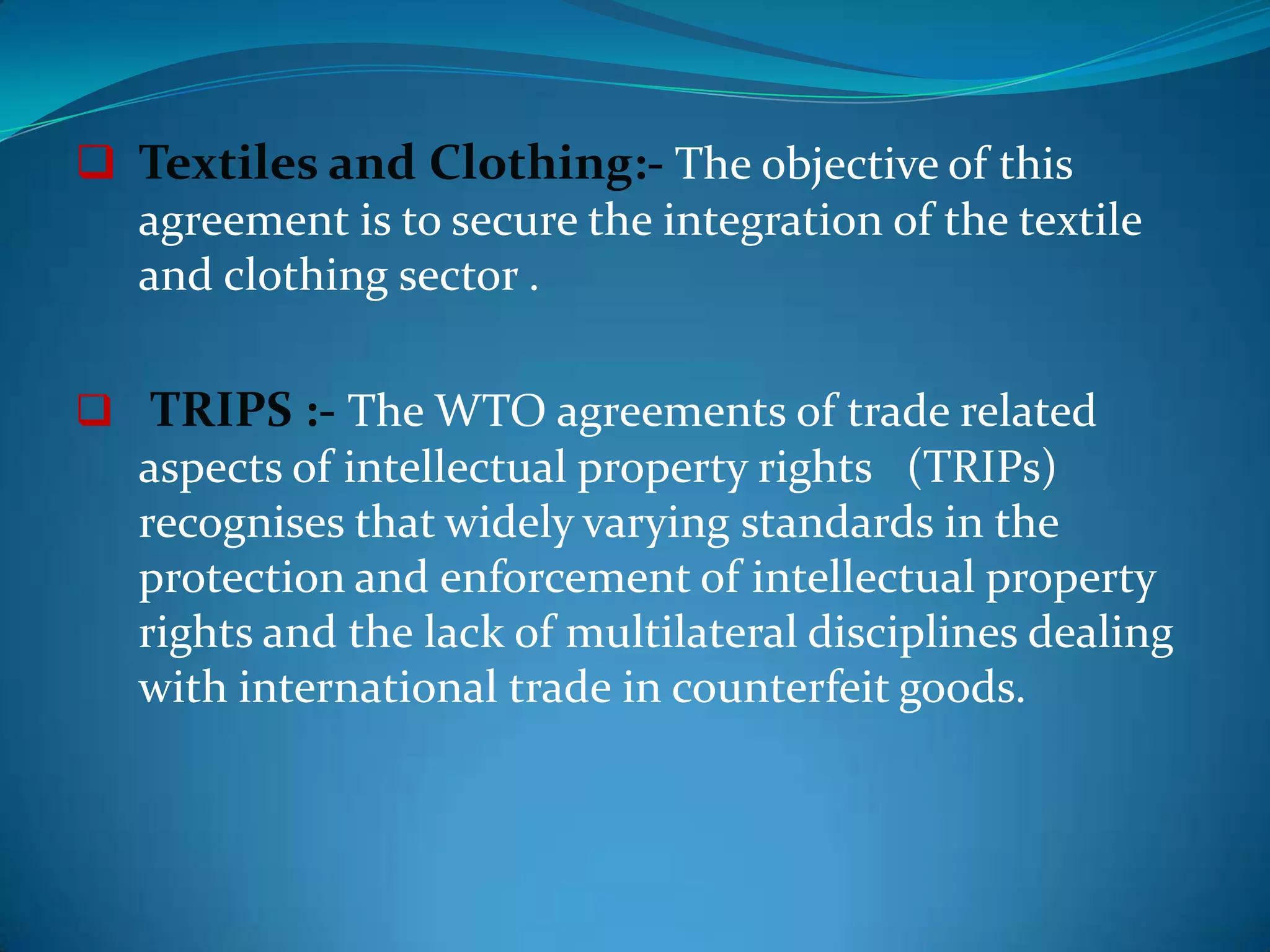  Textiles and Clothing:- The objective of this
  agreement is to secure the integration of the textile
  and clothing sector .

 TRIPS :- The WTO agreements of trade related
   aspects of intellectual property rights (TRIPs)
   recognises that widely varying standards in the
   protection and enforcement of intellectual property
   rights and the lack of multilateral disciplines dealing
   with international trade in counterfeit goods.
 