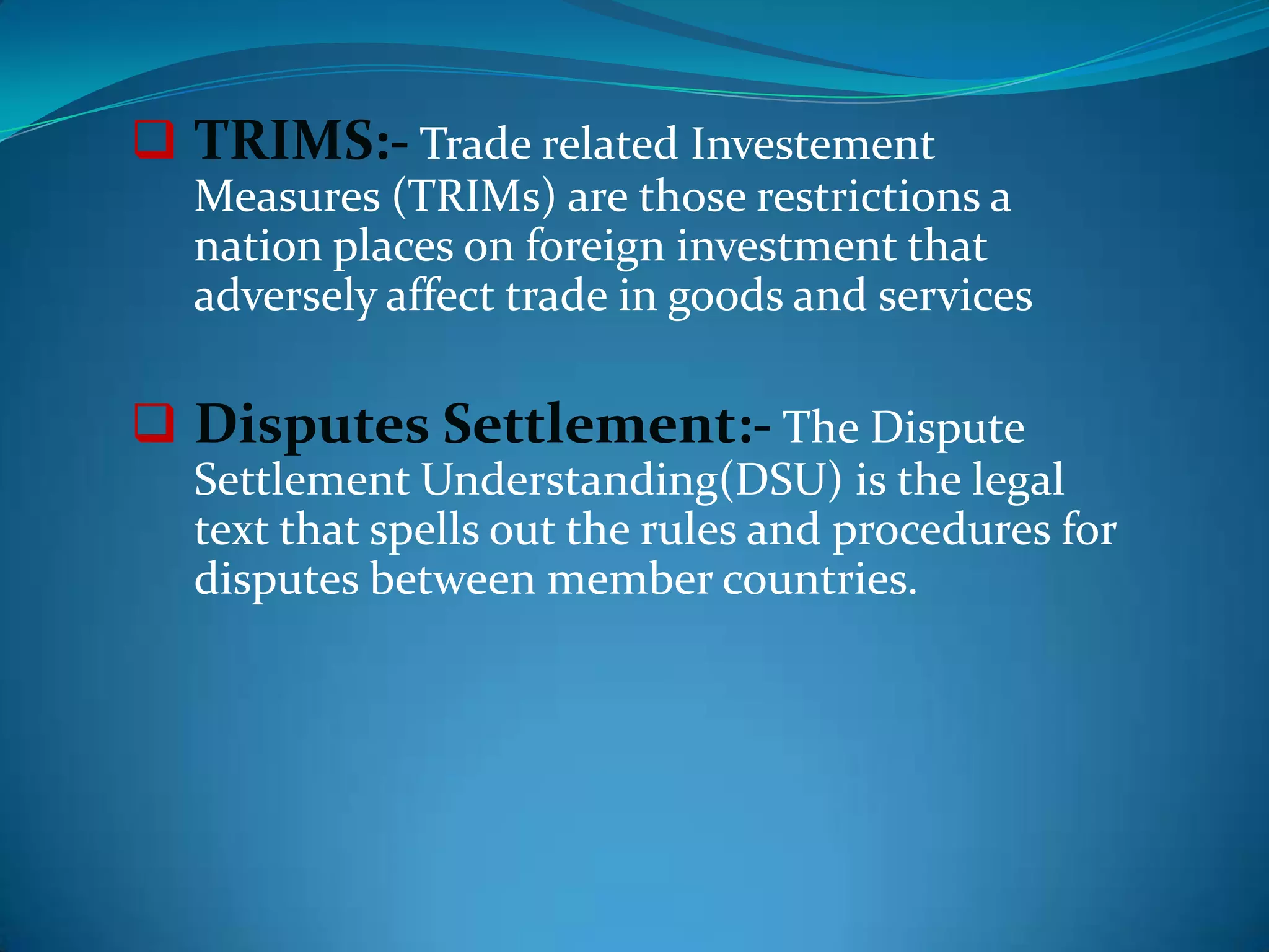  TRIMS:- Trade related Investement
  Measures (TRIMs) are those restrictions a
  nation places on foreign investment that
  adversely affect trade in goods and services

 Disputes Settlement:- The Dispute
  Settlement Understanding(DSU) is the legal
  text that spells out the rules and procedures for
  disputes between member countries.
 