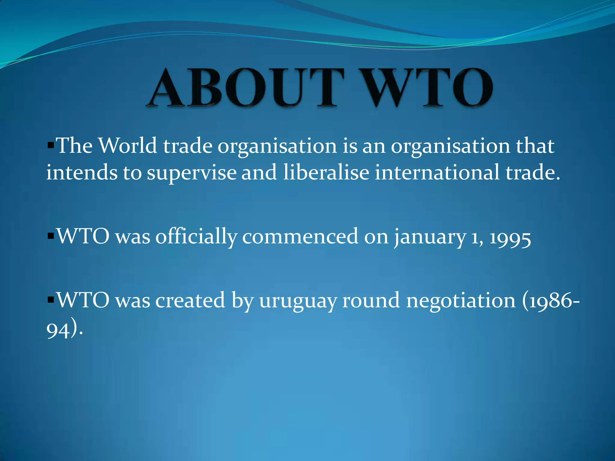 The World trade organisation is an organisation that
intends to supervise and liberalise international trade.

WTO was officially commenced on january 1, 1995


WTO was created by uruguay round negotiation (1986-
94).
 