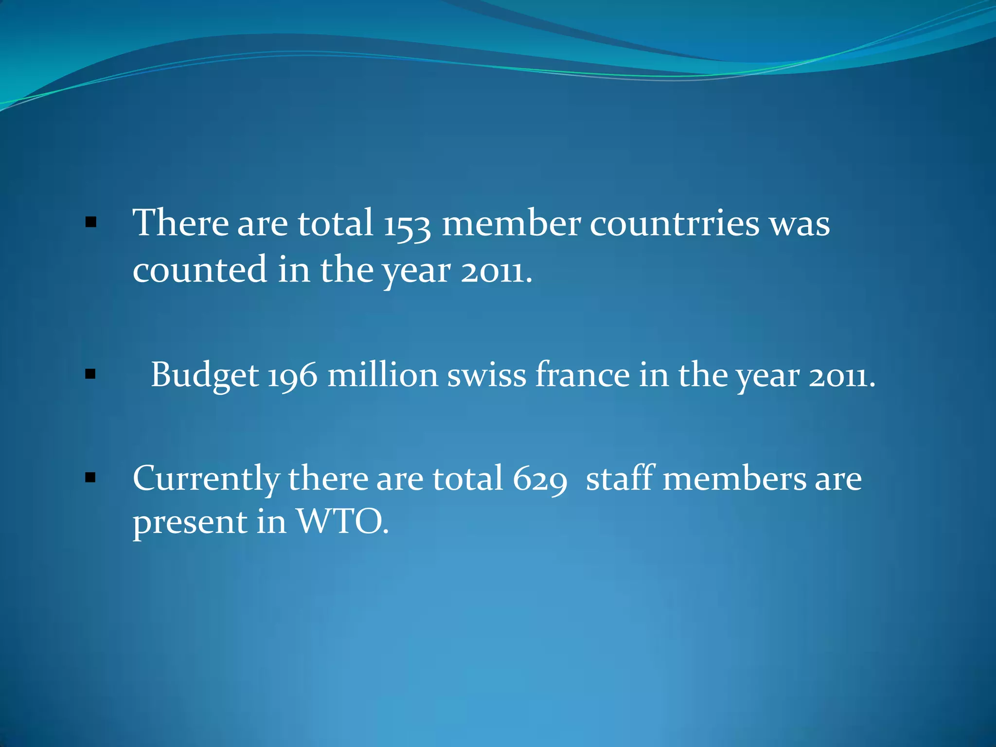  There are total 153 member countrries was
  counted in the year 2011.

    Budget 196 million swiss france in the year 2011.

 Currently there are total 629 staff members are
    present in WTO.
 