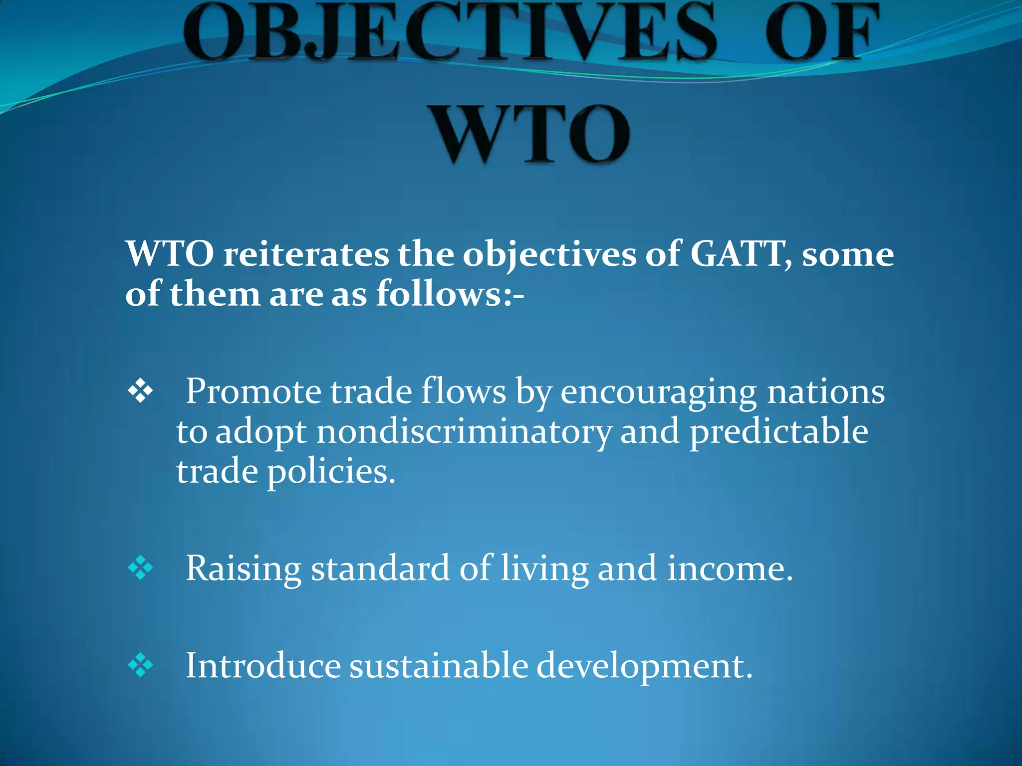 WTO reiterates the objectives of GATT, some
of them are as follows:-

 Promote trade flows by encouraging nations
   to adopt nondiscriminatory and predictable
   trade policies.

 Raising standard of living and income.

 Introduce sustainable development.
 