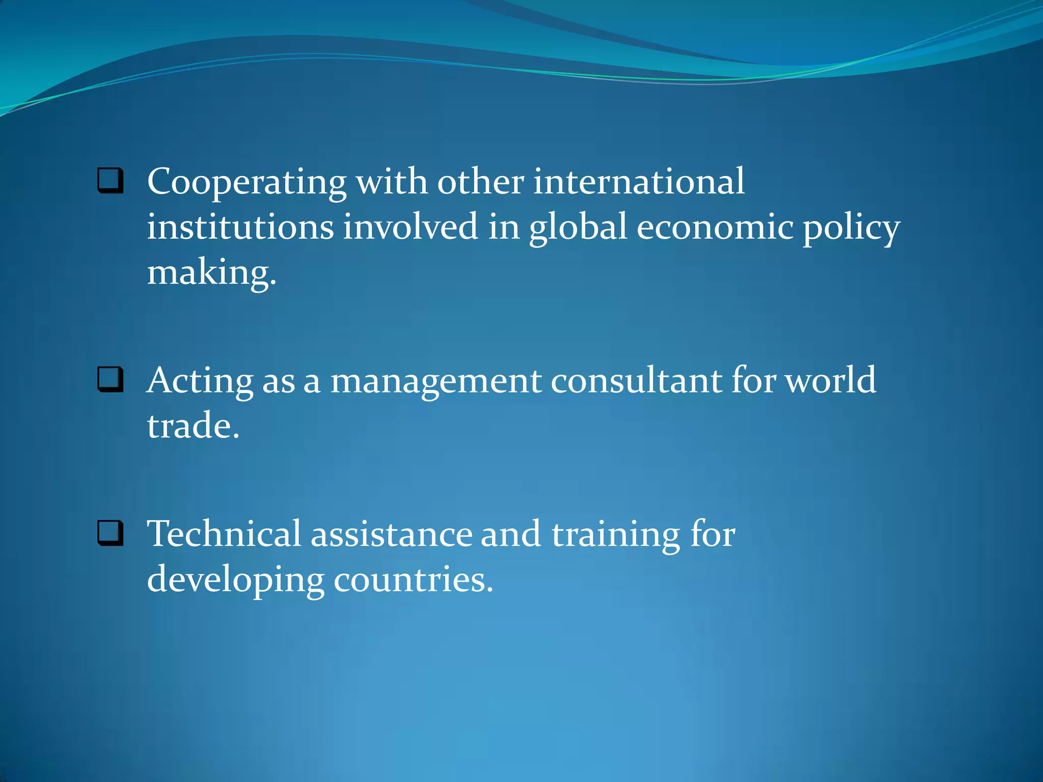  Cooperating with other international
   institutions involved in global economic policy
   making.

 Acting as a management consultant for world
   trade.

 Technical assistance and training for
   developing countries.
 