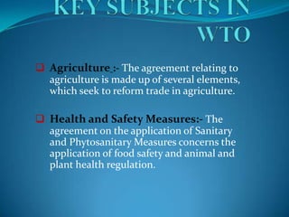  Agriculture :- The agreement relating to
  agriculture is made up of several elements,
  which seek to reform trade in agriculture.

 Health and Safety Measures:- The
  agreement on the application of Sanitary
  and Phytosanitary Measures concerns the
  application of food safety and animal and
  plant health regulation.
 