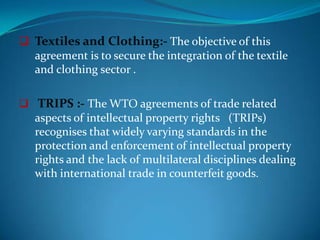  Textiles and Clothing:- The objective of this
  agreement is to secure the integration of the textile
  and clothing sector .

 TRIPS :- The WTO agreements of trade related
   aspects of intellectual property rights (TRIPs)
   recognises that widely varying standards in the
   protection and enforcement of intellectual property
   rights and the lack of multilateral disciplines dealing
   with international trade in counterfeit goods.
 
