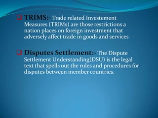  TRIMS:- Trade related Investement
  Measures (TRIMs) are those restrictions a
  nation places on foreign investment that
  adversely affect trade in goods and services

 Disputes Settlement:- The Dispute
  Settlement Understanding(DSU) is the legal
  text that spells out the rules and procedures for
  disputes between member countries.
 