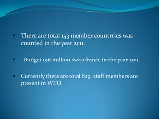  There are total 153 member countrries was
  counted in the year 2011.

    Budget 196 million swiss france in the year 2011.

 Currently there are total 629 staff members are
    present in WTO.
 