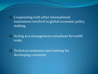  Cooperating with other international
   institutions involved in global economic policy
   making.

 Acting as a management consultant for world
   trade.

 Technical assistance and training for
   developing countries.
 