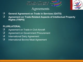 Agreements
 General Agreement on Trade in Services (GATS)
 Agreement on Trade-Related Aspects of Intellectual Property
Rights (TRIPS)
PLURILATERAL
 Agreement on Trade in Civil Aircraft
 Agreement on Government Procurement
 International Dairy Agreement
 International Bovine Meat-Agreement
 