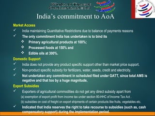 India’s commitment to AoA
Market Access
 India maintaining Quantitative Restrictions due to balance of payments reasons
 The only commitment India has undertaken is to bind its
 Primary agricultural products at 100%;
 Processed foods at 150% and
 Edible oils at 300%.
Domestic Support
 India does not provide any product specific support other than market price support.
 Non-product specific subsidy for fertilizers, water, seeds, credit and electricity.
 Not undertaken any commitment in scheduled filed under GATT, since total AMS is
negative and that too by a huge magnitude,
Export Subsidies
 Exporters of agricultural commodities do not get any direct subsidy apart from
(a) exemption of export profit from income tax under section 80-HHC of Income Tax Act .
(b) subsidies on cost of freight on export shipments of certain products like fruits, vegetables etc.
 Indicated that India reserves the right to take recourse to subsidies (such as, cash
compensatory support) during the implementation period.
 