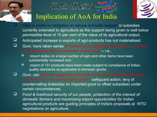 Implication of AoA for India
 India is under no obligation to reduce domestic support or subsidies
currently extended to agriculture as the support being given is well below
permissible level of 10 per cent of the value of its agricultural output.
 Anticipated increase in exports of agri-products has not materialised.
 Govt. have taken series of measures to safeguard agri-sector in context
of phase-out of QRs(quantitative restrictions) -- i.e.,
 import duties on a large number of agro and other items have been
substantially increased and
 import of 131 products have been made subject to compliance of Indian
quality standards as applicable to domestic goods;
 Govt. can raise the applied tariffs within the bound levels and also take
measures such as anti-dumping action, safeguard action, levy of
countervailing duties(tax on imported good to offset subsidies) under
certain circumstances.
 Food & livelihood security of our people, protection of the interest of
domestic farmers and maximising export opportunities for Indian
agricultural products are guiding principles of India's proposals at WTO
negotiations on agriculture.
 