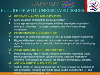 FUTURE OF WTO: UNRESOLVED ISSUES
 INCREASE IN ANTIDUMPING POLICIES:
 Many countries exploiting to pursue protection
 Many representative of businesses and their employees lobby Govt.
officials in countries – to protect domestic jobs from unfair foreign
competition.
 PROTECTIONISM IN AGRICULTURE:
 High level of tariffs and subsidies in the Agri sector of many economies
 Biggest defenders – advanced nations who want to protect their
agricultural sectors from comeptition by low-cost producers in developing
nations.
 PROTECTING INTELLECTUAL PROPERTY:
 Reducing piracy rates in drugs, software and music recordings would
have a significant impact on volume of world trade and increase in
incentive for producers to invest in the creation of intellectual property.
 AGENDA AGREED IN DOHA ROUND:
 Cutting tariffs on industrial goods and services, phasing out subsidies to
agri-producers, reducing barriers to cross-border investment (FDI) and
limiting use of Antidumping laws.
 