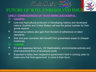 FUTURE OF WTO: UNRESOLVED ISSUES
LIKELY CONSEQUENCES OF TALKS BEING SUCCESSFUL:
 GAINERS
 Low-cost Agricultural producers in Developing nations and developed
nations (Austrlai and United States) will see the global markets for their
goods expand.
 Developing nations also gain from the lack of adherence on labor
standards.
 Sick and poor countries also benefit from guaranteed acees to cheaper
medicines.
 LOSERS:
 EU and Japanese farmers, US Steelmakers, environmental activists and
pharmaceutical firms of developed world.
 Expected to lobby their res[pective government hard in coming years to
make sure that final agreement is more in their favor.
 